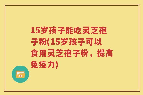 15岁孩子能吃灵芝孢子粉(15岁孩子可以食用灵芝孢子粉，提高免疫力)