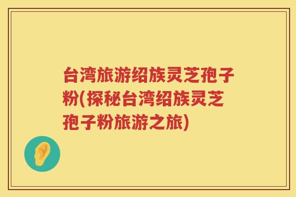 台湾旅游绍族灵芝孢子粉(探秘台湾绍族灵芝孢子粉旅游之旅)