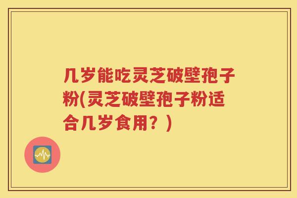 几岁能吃灵芝破壁孢子粉(灵芝破壁孢子粉适合几岁食用？)