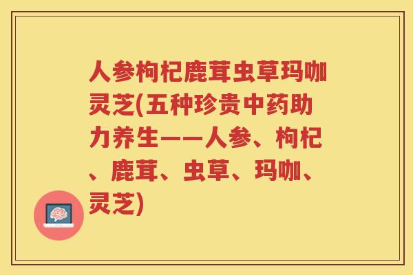 人参枸杞鹿茸虫草玛咖灵芝(五种珍贵中药助力养生——人参、枸杞、鹿茸、虫草、玛咖、灵芝)