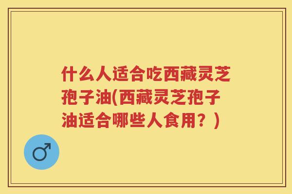 什么人适合吃西藏灵芝孢子油(西藏灵芝孢子油适合哪些人食用？)