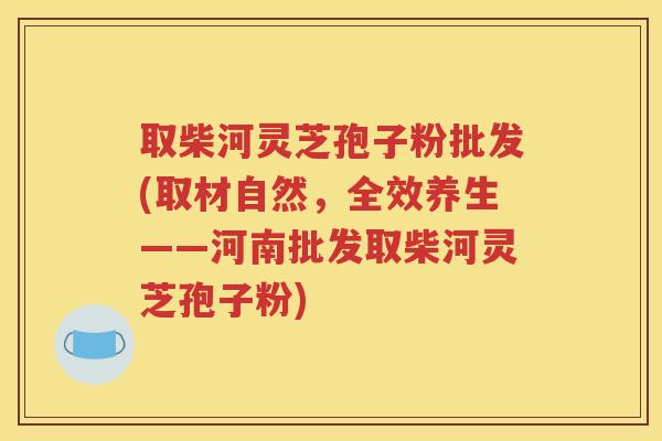 取柴河灵芝孢子粉批发(取材自然，全效养生——河南批发取柴河灵芝孢子粉)