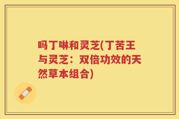 吗丁啉和灵芝(丁苦王与灵芝：双倍功效的天然草本组合)