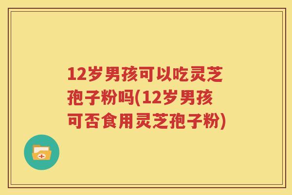 12岁男孩可以吃灵芝孢子粉吗(12岁男孩可否食用灵芝孢子粉)