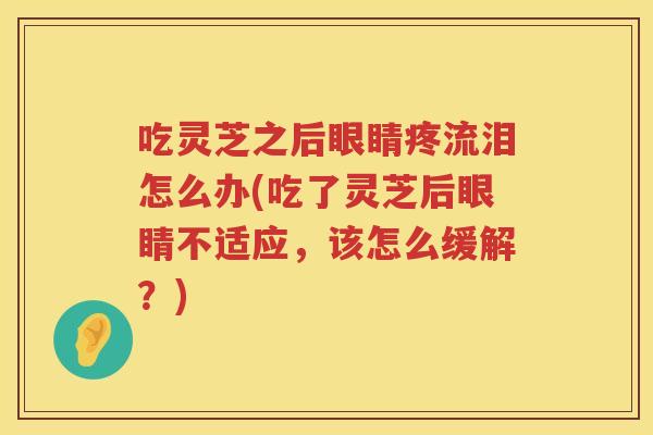 吃灵芝之后眼睛疼流泪怎么办(吃了灵芝后眼睛不适应，该怎么缓解？)