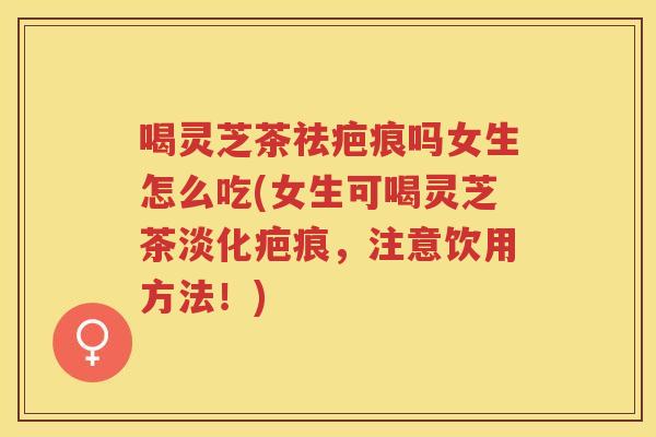 喝灵芝茶祛疤痕吗女生怎么吃(女生可喝灵芝茶淡化疤痕，注意饮用方法！)
