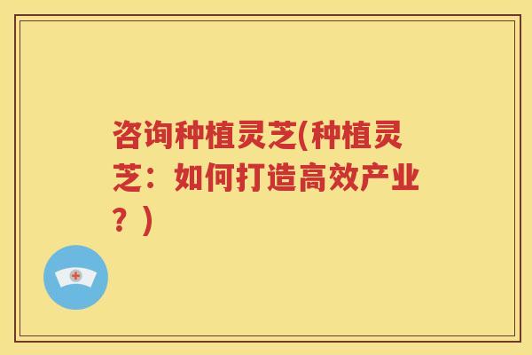 咨询种植灵芝(种植灵芝：如何打造高效产业？)