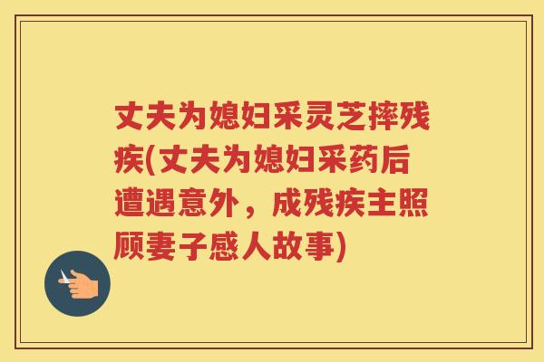 丈夫为媳妇采灵芝摔残疾(丈夫为媳妇采药后遭遇意外,成残疾主照顾妻子感人故事) 丈夫为媳妇采灵芝摔残疾(丈夫为媳妇采药后遭遇意外,成残疾主照顾妻子感人故事)