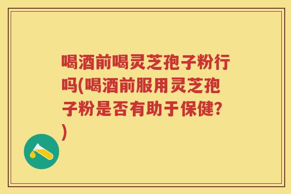 喝酒前喝灵芝孢子粉行吗(喝酒前服用灵芝孢子粉是否有助于保健？)