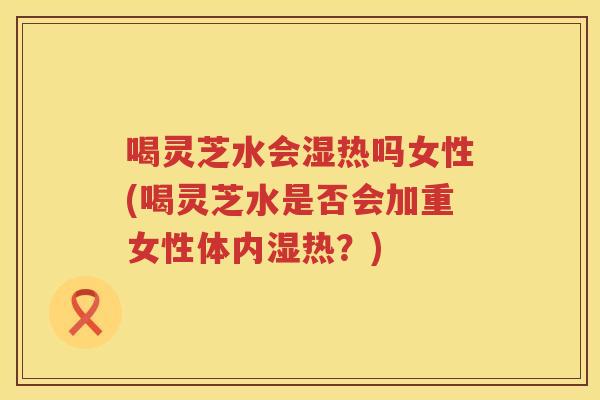 喝灵芝水会湿热吗女性(喝灵芝水是否会加重女性体内湿热？)