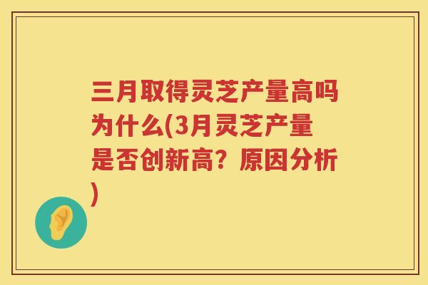 三月取得灵芝产量高吗为什么(3月灵芝产量是否创新高？原因分析)