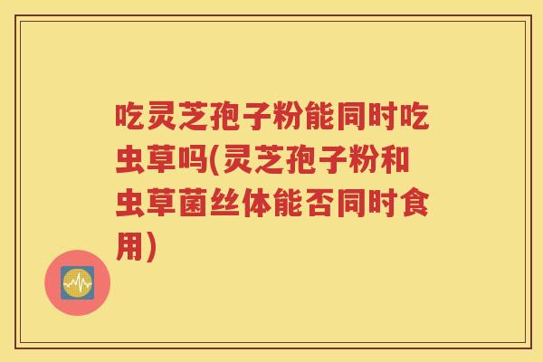 吃灵芝孢子粉能同时吃虫草吗(灵芝孢子粉和虫草菌丝体能否同时食用)