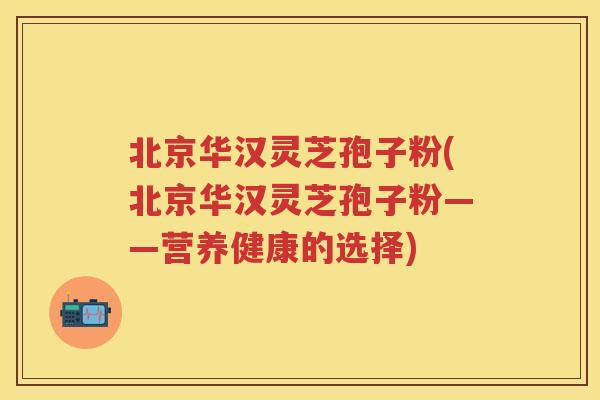 北京华汉灵芝孢子粉(北京华汉灵芝孢子粉——营养健康的选择)