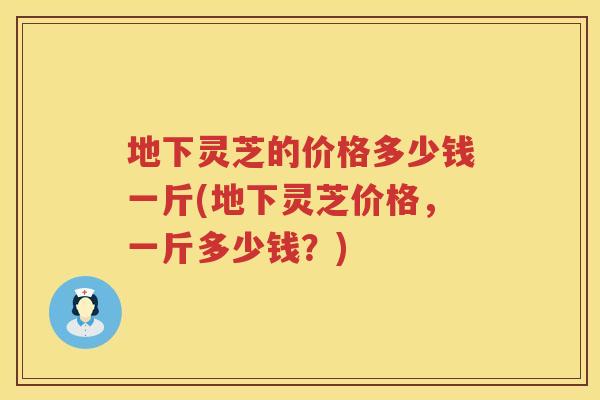 地下灵芝的价格多少钱一斤(地下灵芝价格，一斤多少钱？)