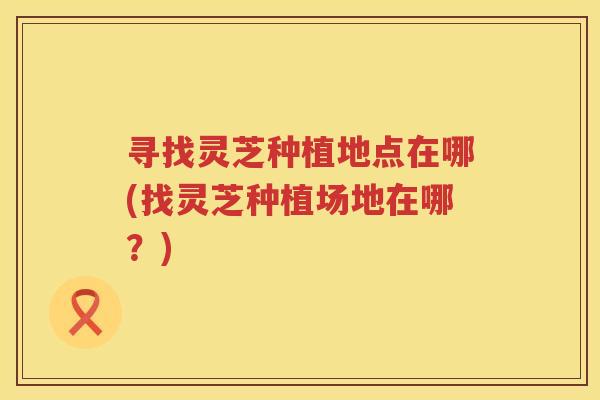 寻找灵芝种植地点在哪(找灵芝种植场地在哪？)