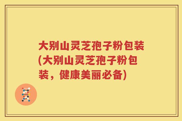 大别山灵芝孢子粉包装(大别山灵芝孢子粉包装，健康美丽必备)
