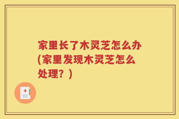 家里长了木灵芝怎么办(家里发现木灵芝怎么处理？)