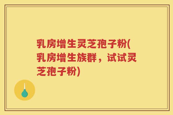 乳房增生灵芝孢子粉(乳房增生族群，试试灵芝孢子粉)