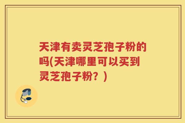 天津有卖灵芝孢子粉的吗(天津哪里可以买到灵芝孢子粉？)