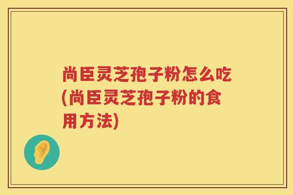 尚臣灵芝孢子粉怎么吃(尚臣灵芝孢子粉的食用方法)