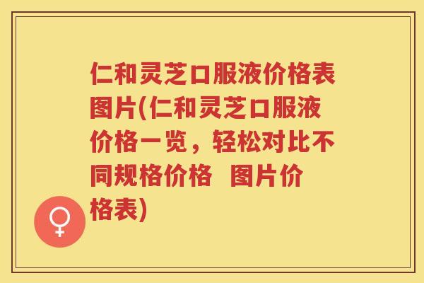 仁和灵芝口服液价格表图片(仁和灵芝口服液价格一览，轻松对比不同规格价格  图片价格表)