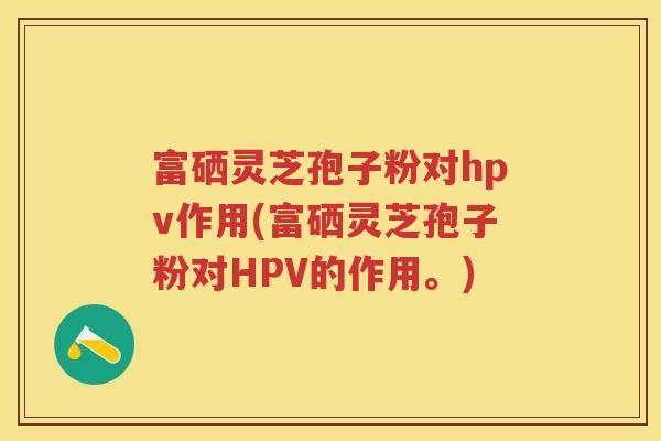 富硒灵芝孢子粉对hpv作用(富硒灵芝孢子粉对HPV的作用。)