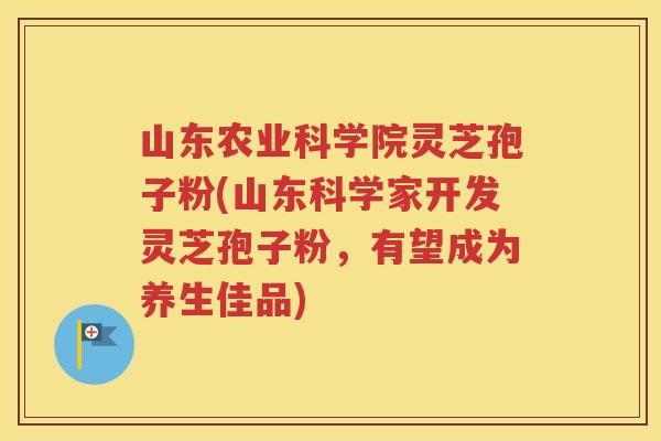 山东农业科学院灵芝孢子粉(山东科学家开发灵芝孢子粉，有望成为养生佳品)