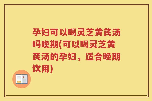 孕妇可以喝灵芝黄芪汤吗晚期(可以喝灵芝黄芪汤的孕妇，适合晚期饮用)