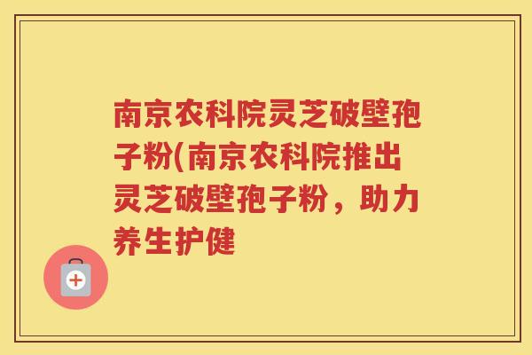 南京农科院灵芝破壁孢子粉(南京农科院推出灵芝破壁孢子粉，助力养生护健