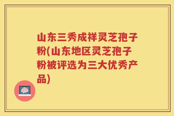 山东三秀成祥灵芝孢子粉(山东地区灵芝孢子粉被评选为三大优秀产品)