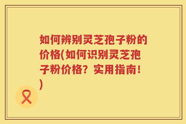 如何辨别灵芝孢子粉的价格(如何识别灵芝孢子粉价格？实用指南！)