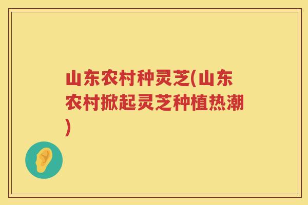 山东农村种灵芝(山东农村掀起灵芝种植热潮)