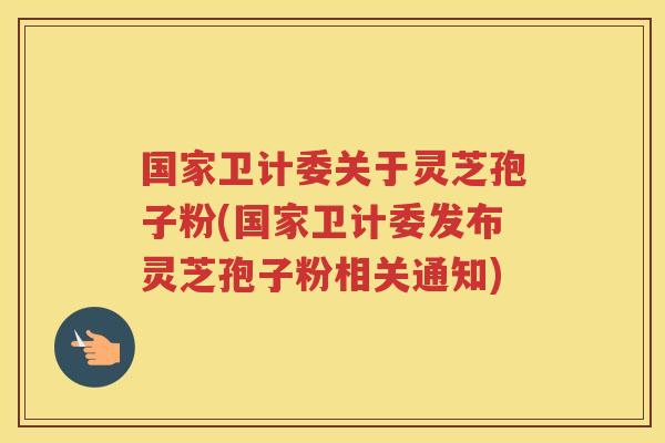 国家卫计委关于灵芝孢子粉(国家卫计委发布灵芝孢子粉相关通知)