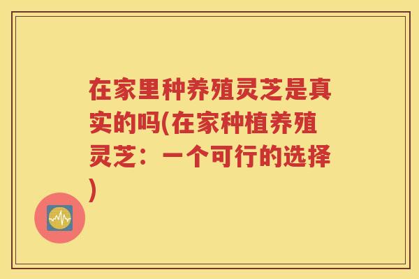 在家里种养殖灵芝是真实的吗(在家种植养殖灵芝：一个可行的选择)