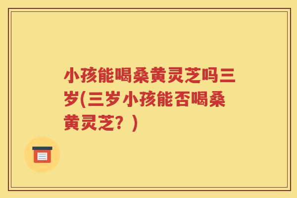 小孩能喝桑黄灵芝吗三岁(三岁小孩能否喝桑黄灵芝？)
