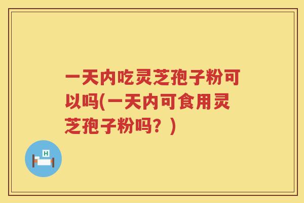 一天内吃灵芝孢子粉可以吗(一天内可食用灵芝孢子粉吗？)