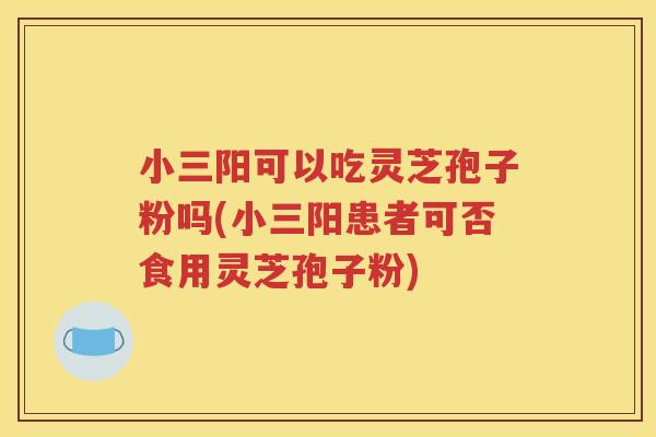 小三阳可以吃灵芝孢子粉吗(小三阳患者可否食用灵芝孢子粉)