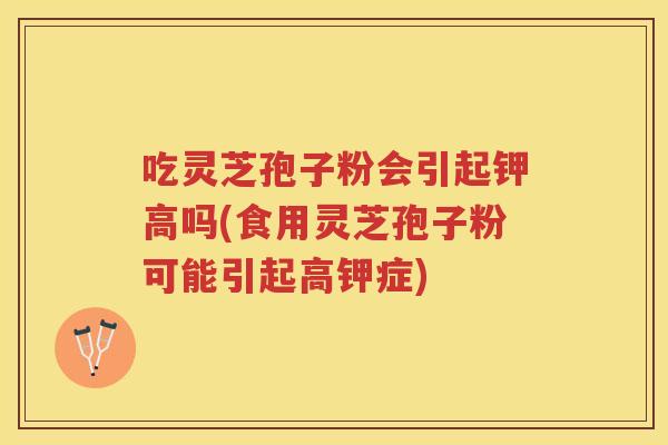 吃灵芝孢子粉会引起钾高吗(食用灵芝孢子粉可能引起高钾症)