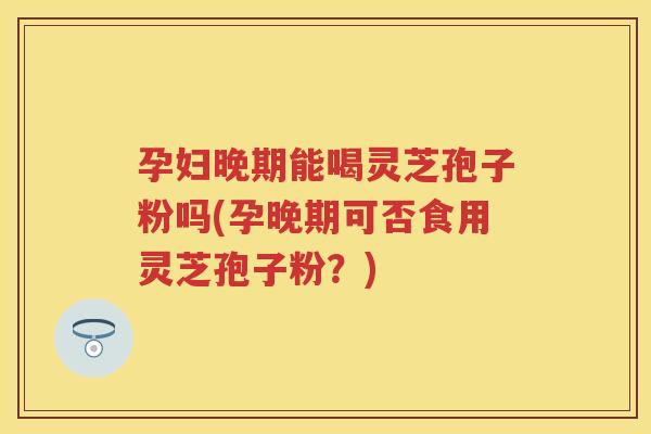 孕妇晚期能喝灵芝孢子粉吗(孕晚期可否食用灵芝孢子粉？)
