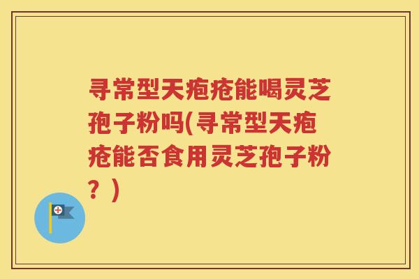 寻常型天疱疮能喝灵芝孢子粉吗(寻常型天疱疮能否食用灵芝孢子粉？)
