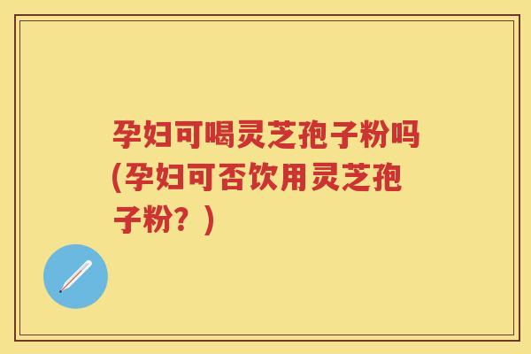 孕妇可喝灵芝孢子粉吗(孕妇可否饮用灵芝孢子粉？)