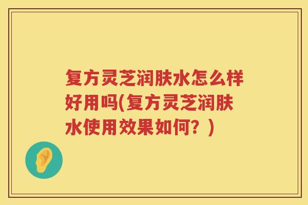 复方灵芝润肤水怎么样好用吗(复方灵芝润肤水使用效果如何？)