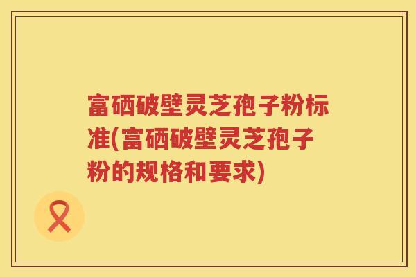 富硒破壁灵芝孢子粉标准(富硒破壁灵芝孢子粉的规格和要求)