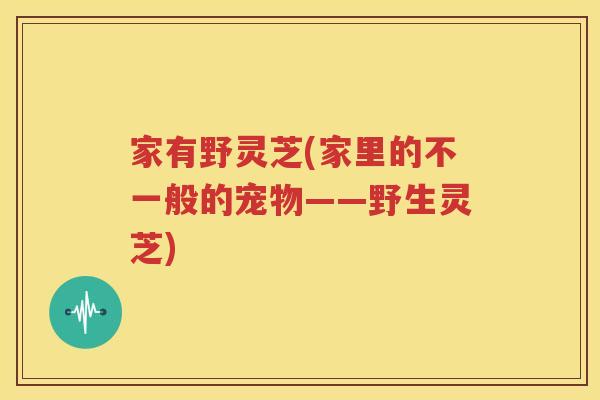 家有野灵芝(家里的不一般的宠物——野生灵芝)