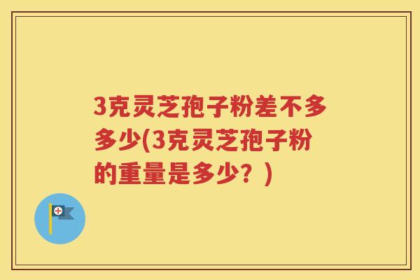 3克灵芝孢子粉差不多多少(3克灵芝孢子粉的重量是多少？)