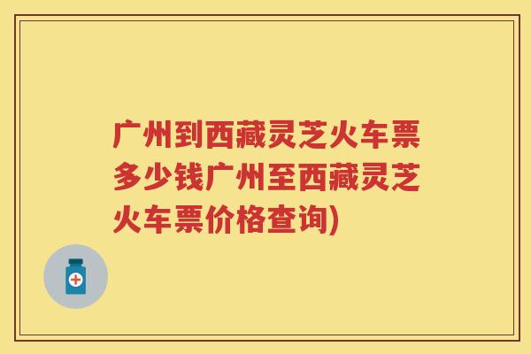 广州到西藏灵芝火车票多少钱广州至西藏灵芝火车票价格查询)