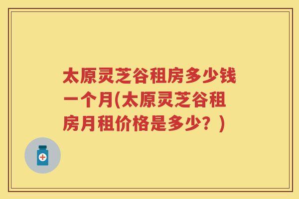 太原灵芝谷租房多少钱一个月(太原灵芝谷租房月租价格是多少？)