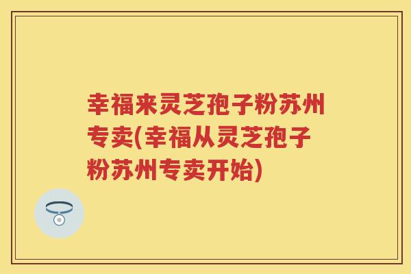 幸福来灵芝孢子粉苏州专卖(幸福从灵芝孢子粉苏州专卖开始)
