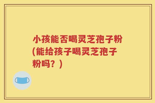 小孩能否喝灵芝孢子粉(能给孩子喝灵芝孢子粉吗？)