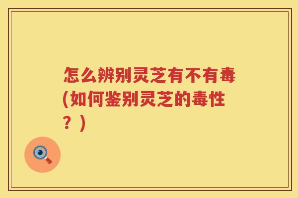 怎么辨别灵芝有不有毒(如何鉴别灵芝的毒性？)